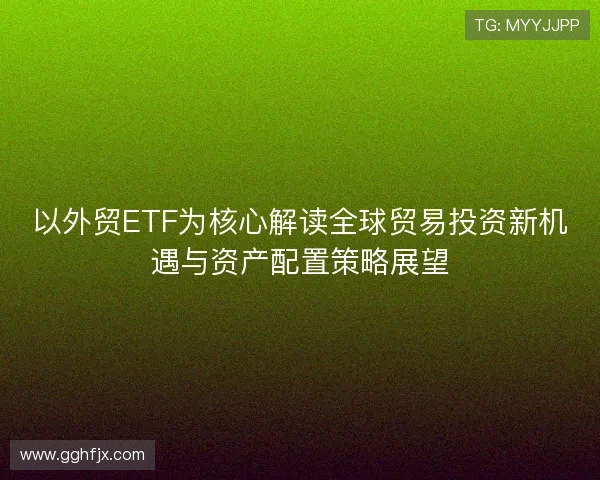 以外贸ETF为核心解读全球贸易投资新机遇与资产配置策略展望
